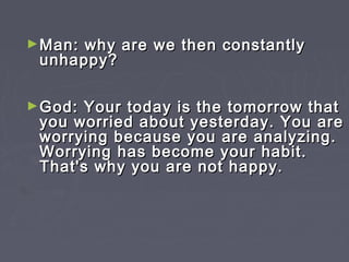 ► Man:why are we then constantly
 unhappy?

► God: Your today is the tomorrow that
 you worried about yesterday. You are
 worrying because you are analyzing.
 Worrying has become your habit.
 That's why you are not happy.
 