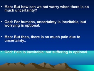 • Man: But how can we not worry when there is so
  much uncertainty?


• God: For humans, uncertainty is inevitable, but
  worrying is optional.


• Man: But then, there is so much pain due to
  uncertainty..


• God: Pain is inevitable, but suffering is optional.
 
