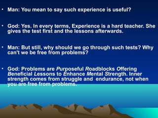 • Man: You mean to say such experience is useful?


• God: Yes. In every terms, Experience is a hard teacher. She
  gives the test first and the lessons afterwards.


• Man: But still, why should we go through such tests? Why
  can't we be free from problems?


• God: Problems are Purposeful Roadblocks Offering
  Beneficial Lessons to Enhance Mental Strength. Inner
  strength comes from struggle and endurance, not when
  you are free from problems.
 