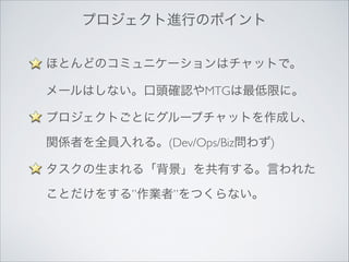 プロジェクト進行のポイント
ほとんどのコミュニケーションはチャットで。 
メールはしない。口頭確認やMTGは最低限に。	

プロジェクトごとにグループチャットを作成し、
関係者を全員入れる。(Dev/Ops/Biz問わず)	

タスクの生まれる「背景」を共有する。言われた
ことだけをする”作業者”をつくらない。	

!

 