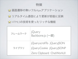 特徴
画面遷移の無いフルAjaxアプリケーション	

リアルタイム通信により更新が即座に反映	

HTML5の技術を使ったリッチな機能	


フレームワーク

jQuery	

Backbone.js (一部)
jQuery.scrollTo jQuery.JSON	


ライブラリ

jQuery.Cookie jQuery.JSONP	

Zero Clipboard ChatWorkUI

 