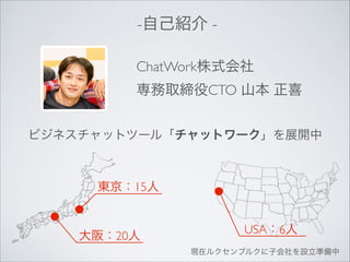 -自己紹介 ChatWork株式会社	

専務取締役CTO 山本 正喜
ビジネスチャットツール「チャットワーク」を展開中

東京：15人

大阪：20人

USA：6人
現在ルクセンブルクに子会社を設立準備中

 