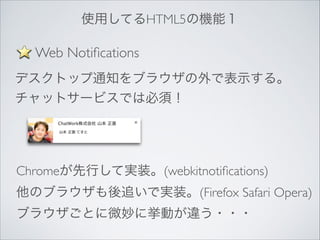 使用してるHTML5の機能１

Web Notiﬁcations
デスクトップ通知をブラウザの外で表示する。	

チャットサービスでは必須！

Chromeが先行して実装。(webkitnotiﬁcations)	

他のブラウザも後追いで実装。(Firefox Safari Opera)	

ブラウザごとに微妙に挙動が違う・・・

 