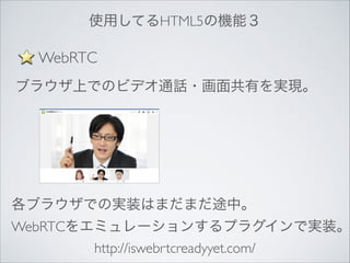使用してるHTML5の機能３

WebRTC
ブラウザ上でのビデオ通話・画面共有を実現。

各ブラウザでの実装はまだまだ途中。	


WebRTCをエミュレーションするプラグインで実装。
http://iswebrtcreadyyet.com/

 