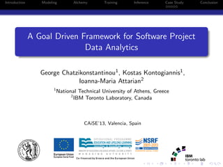 Introduction Modeling Alchemy Training Inference Case Study Conclusion
A Goal Driven Framework for Software Project
Data Analytics
George Chatzikonstantinou1, Kostas Kontogiannis1,
Ioanna-Maria Attarian2
1
National Technical University of Athens, Greece
2
IBM Toronto Laboratory, Canada
CAiSE’13, Valencia, Spain
MINISTRY OF EDUCATION & RELIGIOUS AFFAIRS, CULTURE & SPORTS
 
