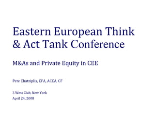 Eastern European Think 
& Act Tank Conference
M&As and Private Equity in CEE

Pete Chatziplis, CFA, ACCA, CF

3 West Club, New York
April 24, 2008
 