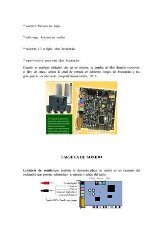 * woofers: frecuencias bajas
* mid-range: frecuencias medias
* tweeters, HF o highs: altas frecuencias
* supertweeters: para muy altas frecuencias
Cuando se emplean múltiples vías en un sistema, se emplea un filtro llamado crossover
o filtro de cruce, separa la señal de entrada en diferentes rangos de frecuencias y los
guía para la vía adecuado. (losperifericosdesalida, 2012)
TARJETA DE SONIDO
La tarjeta de sonido (que también se denomina placa de audio) es un elemento del
ordenador que permite administrar la entrada y salida del audio.
 