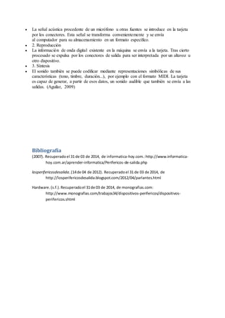  La señal acústica procedente de un micrófono u otras fuentes se introduce en la tarjeta
por los conectores. Esta señal se transforma convenientemente y se envía
al computador para su almacenamiento en un formato específico.
 2. Reproducción
 La información de onda digital existente en la máquina se envía a la tarjeta. Tras cierto
procesado se expulsa por los conectores de salida para ser interpretada por un altavoz u
otro dispositivo.
 3. Síntesis
 El sonido también se puede codificar mediante representaciones simbólicas de sus
características (tono, timbre, duración...), por ejemplo con el formato MIDI. La tarjeta
es capaz de generar, a partir de esos datos, un sonido audible que también se envía a las
salidas. (Aguilar, 2009)
Bibliografía
(2007). Recuperadoel 31 de 03 de 2014, de informatica-hoy.com.:http://www.informatica-
hoy.com.ar/aprender-informatica/Perifericos-de-salida.php
losperifericosdesalida.(14de 04 de 2012). Recuperadoel 31 de 03 de 2014, de
http://losperifericosdesalida.blogspot.com/2012/04/parlantes.html
Hardware.(s.f.).Recuperadoel 31de 03 de 2014, de monografias.com:
http://www.monografias.com/trabajos34/dispositivos-perifericos/dispositivos-
perifericos.shtml
 