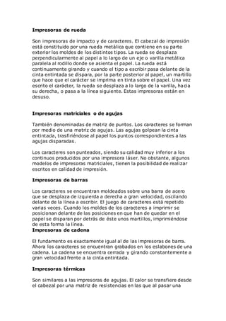 Impresoras de rueda
Son impresoras de impacto y de caracteres. El cabezal de impresión
está constituido por una rueda metálica que contiene en su parte
exterior los moldes de los distintos tipos. La rueda se desplaza
perpendicularmente al papel a lo largo de un eje o varilla metálica
paralela al rodillo donde se asienta el papel. La rueda está
continuamente girando y cuando el tipo a escribir pasa delante de la
cinta entintada se dispara, por la parte posterior al papel, un martillo
que hace que el carácter se imprima en tinta sobre el papel. Una vez
escrito el carácter, la rueda se desplaza a lo largo de la varilla, hacia
su derecha, o pasa a la línea siguiente. Estas impresoras están en
desuso.
Impresoras matriciales o de agujas
También denominadas de matriz de puntos. Los caracteres se forman
por medio de una matriz de agujas. Las agujas golpean la cinta
entintada, trasfiriéndose al papel los puntos correspondientes a las
agujas disparadas.
Los caracteres son punteados, siendo su calidad muy inferior a los
continuos producidos por una impresora láser. No obstante, algunos
modelos de impresoras matriciales, tienen la posibilidad de realizar
escritos en calidad de impresión.
Impresoras de barras
Los caracteres se encuentran moldeados sobre una barra de acero
que se desplaza de izquierda a derecha a gran velocidad, oscilando
delante de la línea a escribir. El juego de caracteres está repetido
varias veces. Cuando los moldes de los caracteres a imprimir se
posicionan delante de las posiciones en que han de quedar en el
papel se disparan por detrás de éste unos martillos, imprimiéndose
de esta forma la línea.
Impresoras de cadena
El fundamento es exactamente igual al de las impresoras de barra.
Ahora los caracteres se encuentran grabados en los eslabones de una
cadena. La cadena se encuentra cerrada y girando constantemente a
gran velocidad frente a la cinta entintada.
Impresoras térmicas
Son similares a las impresoras de agujas. El calor se transfiere desde
el cabezal por una matriz de resistencias en las que al pasar una
 