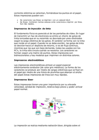 corriente eléctrica se calientan, formándose los puntos en el papel.
Estas impresoras pueden ser:
 De caracteres: Las líneas se imprimen con un cabezal móvil.
 De líneas: Contienen tantas cabezas como caracteres a imprimir por línea.
Son más rápidos.
Impresoras de inyección de tinta
El fundamento físico es parecido al de las pantallas de vídeo. En lugar
de transmitir un haz de electrones se emite un chorro de gotas de
tinta ionizadas que en su recorrido es desviado por unos electrodos
según la carga eléctrica de las gotas. El carácter se forma con la tinta
que incide en el papel. Cuando no se debe escribir, las gotas de tinta
se desvían hacia un depósito de retorno, si es de flujo contínuo,
mientras que las que son bajo demanda, todas las usadas con los
PC's, la tinta sólo circula cuando se necesita. Los caracteres se
forman según una matriz de puntos. Estas impresoras son
bidireccionales y hay modelos que imprimen en distintos colores.
Impresoras electrostáticas
Las impresoras electrostáticas utilizan un papel especial
eléctricamente conductor (de color gris metálico). La forma de los
caracteres se produce por medio de cargas eléctricas que se fijan en
el papel por medio de una hilera de plumillas que abarcan el ancho
del papel.Estas impresoras de línea son muy rápidas.
Impresoras láser
Estas impresoras tienen una gran importancia por su elevada
velocidad, calidad de impresión, relativo bajo precio y poder utilizar
papel normal.
La impresión se realiza mediante radiación láser, dirigida sobre el
 