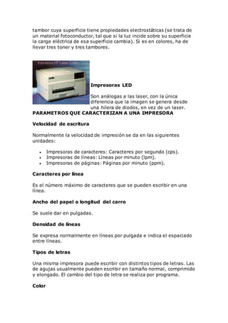 tambor cuya superficie tiene propiedades electrostáticas (se trata de
un material fotoconductor, tal que si la luz incide sobre su superficie
la carga eléctrica de esa superficie cambia). Si es en colores, ha de
llevar tres toner y tres tambores.
Impresoras LED
Son análogas a las laser, con la única
diferencia que la imagen se genera desde
una hilera de diodos, en vez de un laser.
PARAMETROS QUE CARACTERIZAN A UNA IMPRESORA
Velocidad de escritura
Normalmente la velocidad de impresión se da en las siguientes
unidades:
 Impresoras de caracteres: Caracteres por segundo (cps).
 Impresoras de líneas: Líneas por minuto (lpm).
 Impresoras de páginas: Páginas por minuto (ppm).
Caracteres por línea
Es el número máximo de caracteres que se pueden escribir en una
línea.
Ancho del papel o longitud del carro
Se suele dar en pulgadas.
Densidad de líneas
Se expresa normalmente en líneas por pulgada e indica el espaciado
entre líneas.
Tipos de letras
Una misma impresora puede escribir con distintos tipos de letras. Las
de agujas usualmente pueden escribir en tamaño normal, comprimido
y elongado. El cambio del tipo de letra se realiza por programa.
Color
 