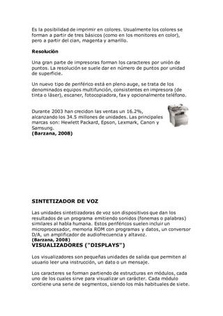 Es la posibilidad de imprimir en colores. Usualmente los colores se
forman a partir de tres básicos (como en los monitores en color),
pero a partir del cian, magenta y amarillo.
Resolución
Una gran parte de impresoras forman los caracteres por unión de
puntos. La resolución se suele dar en número de puntos por unidad
de superficie.
Un nuevo tipo de periférico está en pleno auge, se trata de los
denominados equipos multifunción, consistentes en impresora (de
tinta o láser), escaner, fotocopiadora, fax y opcionalmente teléfono.
Durante 2003 han crecidon las ventas un 16.2%,
alcanzando los 34.5 millones de unidades. Las principales
marcas son: Hewlett Packard, Epson, Lexmark, Canon y
Samsung.
(Barzana, 2008)
SINTETIZADOR DE VOZ
Las unidades sintetizadoras de voz son dispositivos que dan los
resultados de un programa emitiendo sonidos (fonemas o palabras)
similares al habla humana. Estos periféricos suelen incluir un
microprocesador, memoria ROM con programas y datos, un conversor
D/A, un amplificador de audiofrecuencia y altavoz.
(Barzana, 2008)
VISUALIZADORES ("DISPLAYS")
Los visualizadores son pequeñas unidades de salida que permiten al
usuario leer una instrucción, un dato o un mensaje.
Los caracteres se forman partiendo de estructuras en módulos, cada
uno de los cuales sirve para visualizar un carácter. Cada módulo
contiene una serie de segmentos, siendo los más habituales de siete.
 