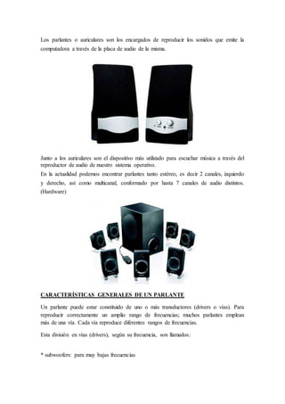Los parlantes o auriculares son los encargados de reproducir los sonidos que emite la
computadora a través de la placa de audio de la misma.
Junto a los auriculares son el dispositivo más utilizado para escuchar música a través del
reproductor de audio de nuestro sistema operativo.
En la actualidad podemos encontrar parlantes tanto estéreo, es decir 2 canales, izquierdo
y derecho, así como multicanal, conformado por hasta 7 canales de audio distintos.
(Hardware)
CARACTERÍSTICAS GENERALES DE UN PARLANTE
Un parlante puede estar constituido de uno o más transductores (drivers o vías). Para
reproducir correctamente un amplio rango de frecuencias; muchos parlantes emplean
más de una vía. Cada vía reproduce diferentes rangos de frecuencias.
Esta división en vías (drivers), según su frecuencia, son llamados:
* subwoofers: para muy bajas frecuencias
 