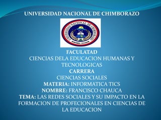 UNIVERSIDAD NACIONAL DE CHIMBORAZO
FACULATAD
CIENCIAS DELA EDUCACION HUMANAS Y
TECNOLOGICAS
CARRERA
CIENCIAS SOCIALES
MATERIA: INFORMATICA TICS
NOMBRE: FRANCISCO CHAUCA
TEMA: LAS REDES SOCIALES Y SU IMPACTO EN LA
FORMACION DE PROFECIONALES EN CIENCIAS DE
LA EDUCACION
 