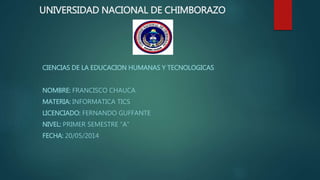 UNIVERSIDAD NACIONAL DE CHIMBORAZO
CIENCIAS DE LA EDUCACION HUMANAS Y TECNOLOGICAS
NOMBRE: FRANCISCO CHAUCA
MATERIA: INFORMATICA TICS
LICENCIADO: FERNANDO GUFFANTE
NIVEL: PRIMER SEMESTRE “A”
FECHA: 20/05/2014
 