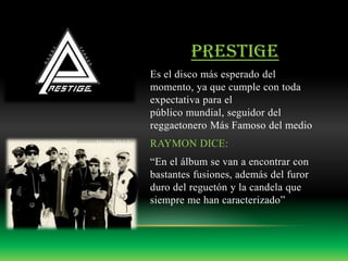 PRESTIGE
Es el disco más esperado del
momento, ya que cumple con toda
expectativa para el
público mundial, seguidor del
reggaetonero Más Famoso del medio
RAYMON DICE:
“En el álbum se van a encontrar con
bastantes fusiones, además del furor
duro del reguetón y la candela que
siempre me han caracterizado”
 