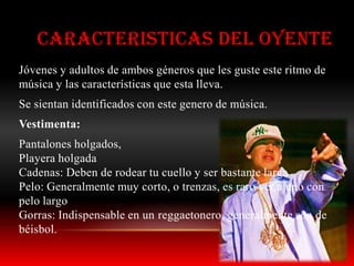 CARACTERISTICAS DEL OYENTE
Jóvenes y adultos de ambos géneros que les guste este ritmo de
música y las características que esta lleva.
Se sientan identificados con este genero de música.
Vestimenta:
Pantalones holgados,
Playera holgada
Cadenas: Deben de rodear tu cuello y ser bastante larga
Pelo: Generalmente muy corto, o trenzas, es raro ver a uno con
pelo largo
Gorras: Indispensable en un reggaetonero, generalmente son de
béisbol.
 