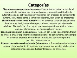 Categorías
   Sistemas que piensan como humanos.- Estos sistemas tratan de emular el
     pensamiento humano; por ejemplo las redes neuronales artificiales. La
 automatización de actividades que vinculamos con procesos de pensamiento
  humano, actividades como la toma de decisiones, resolución de problemas.
 Sistemas que actúan como humanos.- Estos sistemas tratan de actuar como
     humanos; es decir, imitan el comportamiento humano; por ejemplo la
   robótica. El estudio de cómo lograr que los computadores realicen tareas
                 que, por el momento, los humanos hacen mejor.
Sistemas que piensan racionalmente.- Es decir, con lógica (idealmente), tratan
de imitar o emular el pensamiento lógico racional del ser humano; por ejemplo
       los sistemas expertos. El estudio de los cálculos que hacen posible
                             percibir, razonar y actuar.
Sistemas que actúan racionalmente (idealmente).– Tratan de emular en forma
  racional el comportamiento humano; por ejemplo los agentes inteligentes.
            Está relacionado con conductas inteligentes en artefactos.
 
