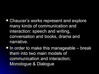 Chaucer’s works represent and explore many kinds of communication and interaction: speech and writing, conversation and books, drama and narrative. In order to make this manageable – break them into two main models of communication and interaction; Monologue & Dialogue 