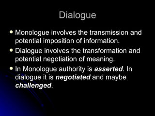 Dialogue Monologue involves the transmission and potential imposition of information. Dialogue involves the transformation and potential negotiation of meaning. In Monologue authority is  asserted . In dialogue it is  negotiated  and maybe  challenged . 