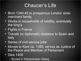 Chaucer’s Life Born 1340-45 to prosperous London wine-merchant family  Works in households of nobility, eventually the king’s  Fights in France  Travels on diplomatic missions to Spain and Italy  Series of civil service jobs  Moves to Kent ca. 1385, serves as Justice of the Peace and Member of Parliament  Dies 1400 Buried in Westminster Abbey 