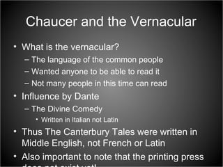 Chaucer and the Vernacular What is the vernacular? The language of the common people Wanted anyone to be able to read it Not many people in this time can read Influence by Dante The Divine Comedy Written in Italian not Latin Thus The Canterbury Tales were written in Middle English, not French or Latin Also important to note that the printing press does not exist yet! 