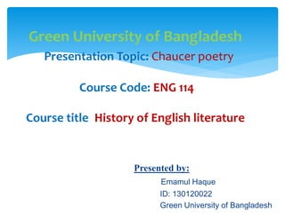 Green University of Bangladesh
Presentation Topic: Chaucer poetry
Course Code: ENG 114
Course title: History of English literature
Presented by:
Emamul Haque
ID: 130120022
Green University of Bangladesh
 