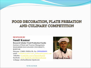 DESINGED BY

Sunil Kumar
Research Scholar/ Food Production Faculty
Institute of Hotel and Tourism Management,
MAHARSHI DAYANAND UNIVERSITY,
ROHTAK
Haryana- 124001 INDIA Ph. No. 09996000499
email: skihm86@yahoo.com , balhara86@gmail.com
linkedin:- in.linkedin.com/in/ihmsunilkumar
facebook: www.facebook.com/ihmsunilkumar
webpage: chefsunilkumar.tripod.com
SUNIL KUMAR

 