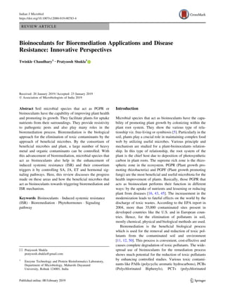REVIEW ARTICLE
Bioinoculants for Bioremediation Applications and Disease
Resistance: Innovative Perspectives
Twinkle Chaudhary1 • Pratyoosh Shukla1
Received: 20 January 2019 / Accepted: 23 January 2019
Ó Association of Microbiologists of India 2019
Abstract Soil microbial species that act as PGPR or
bioinoculants have the capability of improving plant health
and promoting its growth. They facilitate plants for uptake
nutrients from their surroundings. They provide resistivity
to pathogenic pests and also play many roles in the
bioremediation process. Bioremediation is the biological
approach for the elimination of toxic contaminants by the
approach of beneficial microbes. By the consortium of
beneficial microbes and plant, a large number of heavy
metal and organic contaminants can be controlled. With
this advancement of bioremediation, microbial species that
act as bioinoculants also help in the enhancement of
induced systemic resistance (ISR) and their consortium
triggers it by controlling SA, JA, ET and hormonal sig-
naling pathways. Here, this review discusses the progress
made on these areas and how the beneficial microbes that
act as bioinoculants towards triggering bioremediation and
ISR mechanism.
Keywords Bioinoculants  Induced systemic resistance
(ISR)  Bioremediation  Phytohormones  Signaling
pathway
Introduction
Microbial species that act as bioinoculants have the capa-
bility of promoting plant growth by colonizing within the
plant root system. They show the various type of rela-
tionship viz. free-living or symbiosis [5]. Particularly in the
soil, plants play a crucial role in maintaining complex food
web by utilizing useful microbes. Various principle and
mechanism are studied for a plant-bioinoculants relation-
ship. In this type of relationship, the root system of the
plant is the chief host due to deposition of photosynthetic
carbon in plant roots. The supreme rich zone is the rhizo-
spheric zone in the ecosystem. PGPR (Plant growth pro-
moting rhizobacteria) and PGPF (Plant growth promoting
fungi) are the most beneficial and useful microbiota for the
health improvement of plants. Basically, those PGPR that
acts as bioinoculant performs their function in different
ways: by the uptake of nutrients and lessening or reducing
plant from diseases [16, 43, 45]. The increasement in the
modernization leads to fateful effects on the world by the
discharge of toxic wastes. According to the EPA report in
2004, more than 35,000 contaminated sites present in
developed countries like the U.S. and in European coun-
tries. Hence, for the elimination of pollutants in soil,
mostly chemical, physical and biological methods are used.
Bioremediation is the beneficial biological process
which is used for the removal and reduction of toxic pol-
lutants from the contaminated soil and environment
[11, 12, 50]. This process is convenient, cost-effective and
causes complete degradation of toxic pollutants. The wide-
spread use of bioinoculants for the remediation process
shows much potential for the reduction of toxic pollutants
by enhancing controlled studies. Various toxic contami-
nants like PAHs (polycyclic aromatic hydrocarbons), PCBs
(Polychlorinated Biphenyls), PCTs (polychlorinated
 Pratyoosh Shukla
pratyoosh.shukla@gmail.com
1
Enzyme Technology and Protein Bioinformatics Laboratory,
Department of Microbiology, Maharshi Dayanand
University, Rohtak 124001, India
123
Indian J Microbiol
https://doi.org/10.1007/s12088-019-00783-4
 