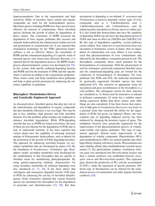 hyperaccumulators. Due to the sequestration and high
sensitivity ability of microbes, heavy metals and organic
compounds are used for the bioremediation process.
Microbial species including PGPR have been proved more
effective for removal of contaminants. These microbial
species facilitate the growth of plants by degradation of
heavy metals. The consortium of PGPR increased the
degradation of toxic organic pollutants like creosote and
aromatic hydrocarbon by the enhancement of plant survival
and germination in contaminated soil. It was reported that
remediation technology for the TPHs (petroleum hydro-
carbons) is not so effective. Hence, the consortium of
PGPR and the contaminant degrading of a specific strain of
bacterial species were found more effectual. Recently, it is
reported that for the degradation process, the MPPS (multi-
process phytoremediation system) was developed [44, 55].
In this system, both specific pollutant-degrading bacteria
and PGPR used for the treatment of TPHs and this specific
strain is selected according to the contaminants properties.
These strains easily and fastly metabolize these pollutants
and help in plant growth promotion by enhancing the tol-
erance capability to pollutants.
Rhizosphere Metabolomics-Driven
and Genetically Engineered Approach
As discussed above, rhizobial species that play key role in
the mineralization and degradation of organic compounds
but their metabolic efficiency is not very high. This may be
due to less solubility, high pressure and little microbial
biomass. For this problem, plant exudates are employed to
enhance microbial degradation. While PCB-degrading
microbe that acts as PGPR are found everywhere, but most
of them are not efficient for the degradation of PCBs due to
lack of underneath nutrients. It has been reported that
various plants have the capability of releasing structural
analogs of Polyaromatic hydrocarbons, such as phenol for
the promotion of the growth of PAHs degrading-microbes.
The approach for enhancing microbial biomass via sec-
ondary metabolites that are discharged by plants [34]. By
the foundation of Pseudomonas- Arabidopsis spp. rhizo-
spheric model, secondary metabolites were discharged for
the establishment of that rhizosphere that are specific to
rhizobial strain for metabolizing phenylpropanoids. By
using genetic-engineering methods, characteristics for
using secondary metabolites by pollutant degrading were
also introduced [3, 17, 29]. It has been shown that
switchgrass and canarygrass degraded Aroclor 1248 (type
of PCB) by enhancing the activity of microbial dehydro-
genase. Some researchers reported that various bacterial
species are inoculated into rhizosphere for the degradation
of pesticides and chlorobenzoates [33, 58]. But their
mechanism of degrading is not defined. P. savastanoi and
Pseudomonas aeruginosa degraded various types of toxic
compounds such as 2, 5-dichlorobenzoic acid, 2,
3-dichlorobenzoicacid and 2-chlorobenzoic acid by
enhancing their inoculation in Elymus dauricus (white rye).
It is also found that bioinoculants that have the capability
of degrading 3CBA can also have the degradation power of
2CBA and cause no effect on 25diCBA and 23diCBA [24].
By this type of degradation capability, several pathways
can be studied. Also, when two or more bacterial strain was
inoculated in hydroponic system of plants, then no degra-
dation of contaminants was seen. Hence, it was summa-
rized that phytoremediation of toxic contaminants only
affected by the rhizospheric community present in soil. The
rhizospheric community shows much potential for the
bioremediation of contaminants. With the advancement of
mol-bio techniques, genetically-engineered rhizobial strain
and the contaminant-degrading gene are formed for the
conduction of bioremediation in rhizosphere. For toxic
pollutants like PCBs and TCE, the molecular mechanism
by genetically engineered rhizobial species has been
understood [47]. The selection of appropriate strain for
inoculation and gene recombination in the rhizosphere is a
vital problem. The subsequent criteria for their selection
are considered as (1) Strain must be insensitive or tolerant
to pollutant contaminant; (2) strain has a stability nature
during expression. Rather than these criteria some other
things are also considered. It has been shown that expres-
sion of bph gene in Pseudomonas fluorescens was lesser in
a parental strain that restricted the ability for the degra-
dation of PCBs but grows on biphenyl. Hence, the tran-
scription rate of degrading biphenyl activity has been
enhanced by changing the promoter region of genes. The
endophytic bacteria were genetically engineered for the
improvement of the phytoremediation process of volatile,
water-soluble and organic pollutants. This type of engi-
neered approach showed much improvement in the
degradation of volatile compounds. Phytochelatins (PCs)
and metallothioneins (MTs) are natural peptides that show
high-affinity binding with heavy metals. Phytochelatins has
more binding affinity than metallothioneins towards heavy
metals [7]. For phytochelatin synthase, Arabidopsis thali-
ana gene was introduced into Mesorhizobium huakuii and
then a mutual symbiosis was established between Astra-
galus sinicus and Mesorhizobium huakuii. This expressed
gene showed the production of PCs and the accumulation
of CD2?, under the regulation of specific promoter. Dif-
ferent type of rhizobacteria can be utilized for the reme-
diation process of contaminant soil under legume-rhizobial
symbiosis [18].
Indian J Microbiol
123
 