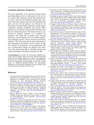Conclusion and Future Perspectives
The recent approaches of the interaction between plants
and bioinoculants proved an achievement for the succes-
sive studies. ISR mechanism and the bioremediation pro-
cess that is shown by the beneficial microbes play a key
role in the defense response and removal of pollutants from
plants and soil. Several pathways are activated by the
biosynthesis of defense linked compounds, volatile organic
compounds, secondary metabolites and enzymes. These
pathways are activated by useful microbes when they show
the root colonization process. The chemicals that are syn-
thesized by metabolic pathways act as inhibitors for
pathogens. The mutual role of specific strain and plant
effectively remove pollutants from soil. Genetic-engineer-
ing technologies proved a better extension for the biore-
mediation. This review provided the latest information for
the bioremediation and defense system of plants by ISR.
The selection of advantageous soil microorganisms, that
acts as bioinoculants manage the pathogen more effec-
tively. This advancement adds a sustainable control on the
control of pathogens and defense mechanism by ISR.
Acknowledgements The author, TC acknowledges Maharshi Day-
anand University, Rohtak, India for University Research Scholarship
(URS). PS acknowledges Department of Science and Technology,
New Delhi, Govt. of India, FIST grant (Grant No. 1196 SR/FST/LS-I/
2017/4) and Department of Biotechnology, Government of India
(Grant no. BT/PR27437/BCE/8/1433/2018). PS acknowledges,
Department of Microbiology, Barkatullah University, Bhopal, India
for their infrastructural support for D.Sc. work.
References
1. Abou-Shanab RA, El-Sheekh MM, Sadowsky MJ (2019). Role of
rhizobacteria in phytoremediation of metal-impacted sites. In:
Bharagava R, Chowdhary P (eds) Emerging and eco-friendly
approaches for waste management. Springer, Singapore,
pp 299–328. https://doi.org/10.1007/978-981-10-8669-4_14
2. Barnawal D, Singh R, Singh RP (2019). Role of plant growth
promoting rhizobacteria in drought tolerance: regulating growth
hormones and osmolytes. In: Singh AK, Kumar A, Singh PK
(eds) PGPR amelioration in sustainable agriculture. Woodhead
Publishing, pp. 107–128. https://doi.org/10.1016/B978-0-12-
815879-1.00006-9
3. Basu S, Rabara RC, Negi S, Shukla P (2018) Engineering
PGPMOs through gene editing and systems biology: a solution
for phytoremediation? Trends Biotechnol. https://doi.org/10.
1016/j.tibtech.2018.01.01
4. Beneduzi A, Ambrosini A, Passaglia LM (2012) Plant growth-
promoting rhizobacteria (PGPR): their potential as antagonists
and biocontrol agents. Genet Mol Biol 35:1044–1051. https://doi.
org/10.1590/S1415-47572012000600020
5. Bhardwaj D, Ansari MW, Sahoo RK, Tuteja N (2014) Biofer-
tilizers function as key player in sustainable agriculture by
improving soil fertility, plant tolerance and crop productivity.
Microb Cell Fact 13:66. https://doi.org/10.1186/1475-2859-13-66
6. Bouizgarne B (2013). Bacteria for plant growth promotion and
disease management. In: Maheshwari D (ed) Bacteria in agrobi-
ology: disease management. Springer, Berlin, pp. 15–47. https://
doi.org/10.1007/978-3-642-33639-3_2
7. Chaudhary K, Agarwal S, Khan S (2018). Role of Phytochelatins
(PCs), Metallothioneins (MTs), and Heavy Metal ATPase (HMA)
Genes in heavy metal tolerance. In: Prasad R (ed) Mycoremedi-
ation and environmental sustainability. Springer, Cham,
pp 39–60. https://doi.org/10.1007/978-3-319-77386-5_2
8. Compant S, Duffy B, Nowak J, Clément C, Barka A (2005) Use
of plant growth-promoting bacteria for biocontrol of plant dis-
eases: principles, mechanisms of action, and future prospects.
Appl Environ Microbiol 71:4951–4959. https://doi.org/10.1128/
AEM.71.9.4951-4959.2005
9. Cycon M, Zmijowska A, Wojcik M, Piotrowska-Seget Z (2013)
Biodegradation and bioremediation potential of diazinon-de-
grading Serratia marcescens to remove other organophosphorus
pesticides from soils. J Environ Econ Manag 117:7–16. https://
doi.org/10.1016/j.jenvman.2012.12.031
10. Dangi AK, Sharma B, Khangwal I, Shukla P (2018) Combina-
torial interactions of biotic and abiotic stresses in plants and their
molecular mechanisms: systems biology approach. Mol
Biotechnol. https://doi.org/10.1007/s12033-018-0100-9
11. Dangi AK, Sharma B, Hill RT, Shukla P (2019) Bioremediation
through microbes: systems biology and metabolic engineering
approach. Crit Rev Biotechnol 39:79–98
12. Dixit R, Malaviya D, Pandiyan K, Singh U, Sahu A, Shukla R,
Singh B, Rai J, Sharma P, Lade H, Paul D (2015) Bioremediation
of heavy metals from soil and aquatic environment: an overview
of principles and criteria of fundamental processes. Sustainability
7:2189–2212. https://doi.org/10.3390/su7022189
13. Ebadi A, Sima NAK, Olamaee M, Hashemi M, Nasrabadi RG
(2018) Remediation of saline soils contaminated with crude oil
using the halophyte Salicornia persica in conjunction with
hydrocarbon-degrading bacteria. J Environ Econ Manag
219:260–268. https://doi.org/10.1016/j.jenvman.2018.04.115
14. Estrada-De Los Santos P, Rojas-Rojas FU, Tapia-Garcia EY
(2016) To split or not to split: an opinion on dividing the genus
Burkholderia. Ann Microbiol 66:1303–1314. https://doi.org/10.
1007/s13213-015-1183-1
15. Fahad S, Nie L, Chen Y, Wu C, Xiong D, Saud S, Hongyan L,
Cui K, Huang J (2015). Crop plant hormones and environmental
stress. In: Lichtfouse E (ed) Sustainable agriculture reviews.
Springer, Cham, pp 371-400. https://doi.org/10.1007/978-3-319-
09132-7_10
16. Gouda S, Kerry RG, Das G, Paramithiotis S, Shin HS, Patra JK
(2018) Revitalization of plant growth promoting rhizobacteria for
sustainable development in agriculture. Microbiol Res
206:131–140. https://doi.org/10.1016/j.micres.2017.08.016
17. Gupta SK, Shukla P (2017) Gene editing for cell engineering:
trends and applications. Crit Rev Biotechnol 37:672–684. https://
doi.org/10.1080/07388551.2016.1214557
18. Haldar S, Sengupta S (2016). Microbial ecology at rhizosphere:
bioengineering and future prospective. In: Choudhary D, Varma
A, Tuteja N (ed) Plant–microbe interaction: an approach to sus-
tainable agriculture. Springer, Singapore, pp 63–96. https://doi.
org/10.1007/978-981-10-2854-0_4
19. Hirsch AM, Valdes M (2010) Micromonospora: an important
microbe for biomedicine and potentially for biocontrol and bio-
fuels. Soil Biol Biochem 42:536–542. https://doi.org/10.1016/j.
soilbio.2009.11.023
20. Hussain I, Aleti G, Naidu R, Puschenreiter M, Mahmood Q,
Rahman MM, Wang F, Shaheen S, Syed JH, Reichenauer TG
(2018) Microbe and plant assisted-remediation of organic xeno-
biotics and its enhancement by genetically modified organisms
Indian J Microbiol
123
 