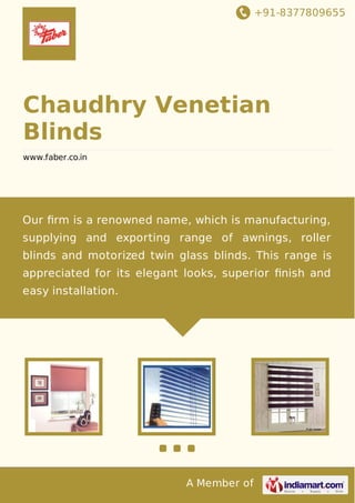 +91-8377809655
A Member of
Chaudhry Venetian
Blinds
www.faber.co.in
Our ﬁrm is a renowned name, which is manufacturing,
supplying and exporting range of awnings, roller
blinds and motorized twin glass blinds. This range is
appreciated for its elegant looks, superior ﬁnish and
easy installation.
 