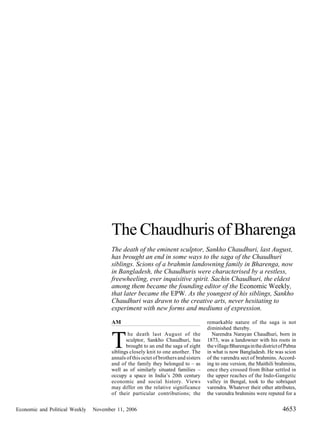 The Chaudhuris of Bharenga
                                       The death of the eminent sculptor, Sankho Chaudhuri, last August,
                                       has brought an end in some ways to the saga of the Chaudhuri
                                       siblings. Scions of a brahmin landowning family in Bharenga, now
                                       in Bangladesh, the Chaudhuris were characterised by a restless,
                                       freewheeling, ever inquisitive spirit. Sachin Chaudhuri, the eldest
                                       among them became the founding editor of the Economic Weekly,
                                       that later became the EPW. As the youngest of his siblings, Sankho
                                       Chaudhuri was drawn to the creative arts, never hesitating to
                                       experiment with new forms and mediums of expression.

                                       AM                                             remarkable nature of the saga is not
                                                                                      diminished thereby.


                                       T
                                               he death last August of the              Narendra Narayan Chaudhuri, born in
                                              sculptor, Sankho Chaudhuri, has         1873, was a landowner with his roots in
                                              brought to an end the saga of eight     the village Bharenga in the district of Pabna
                                       siblings closely knit to one another. The      in what is now Bangladesh. He was scion
                                       annals of this octet of brothers and sisters   of the varendra sect of brahmins. Accord-
                                       and of the family they belonged to – as        ing to one version, the Maithili brahmins,
                                       well as of similarly situated families –       once they crossed from Bihar settled in
                                       occupy a space in India’s 20th century         the upper reaches of the Indo-Gangetic
                                       economic and social history. Views             valley in Bengal, took to the sobriquet
                                       may differ on the relative significance        varendra. Whatever their other attributes,
                                       of their particular contributions; the         the varendra brahmins were reputed for a


Economic and Political Weekly   November 11, 2006                                                                           4653
 