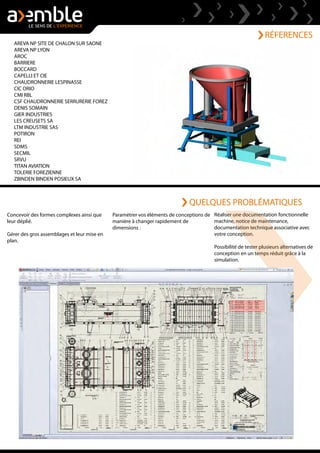 RÉFERENCES
Concevoir des formes complexes ainsi que
leur déplié.
Gérer des gros assemblages et leur mise en
plan.
AREVA NP SITE DE CHALON SUR SAONE
AREVA NP LYON
AROC
BARRIERE
BOCCARD
CAPELLI ET CIE
CHAUDRONNERIE LESPINASSE
CIC ORIO
CMI RBL
CSF CHAUDRONNERIE SERRURERIE FOREZ
DENIS SOMAIN
GIER INDUSTRIES
LES CREUSETS SA
LTM INDUSTRIE SAS
POTIRON
REI
SDMS
SECMIL
SRVU
TITAN AVIATION
TOLERIE FOREZIENNE
ZBINDEN BINDEN POSIEUX SA
Réaliser une documentation fonctionnelle
machine, notice de maintenance,
documentation technique associative avec
votre conception.
Possibilité de tester plusieurs alternatives de
conception en un temps réduit grâce à la
simulation.
Paramétrer vos éléments de conceptions de
manière à changer rapidement de
dimensions .
QUELQUES PROBLÉMATIQUES
 