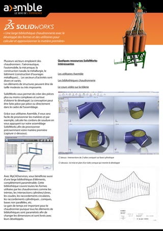 « Une large bibliothèque chaudronnerie avec le
développé des formes et des utilitaires pour
calculer et approvisionner la matière première»
Plusieurs secteurs emploient des
chaudronniers : l'aéronautique,
l'automobile, la mécanique, la
construction navale, la métallurgie, le
bâtiment (construction d'ouvrages
métalliques)... Les secteurs d'activités sont
divers et variés.
Les éléments de structures peuvent être de
taille modeste ou très imposante.
SolidWorks vous permet de créer des pièces
plus ou moins complexes et surtout
d'obtenir le développé. La conception peut
être faite pièce par pièce ou directement
dans le cadre de l'assemblage.
Grâce aux utilitaires Axemble, il vous sera
facile de provisionner les matières et par
exemple, calculer les cordons de soudure en
vous appuyant sur votre assemblage
SolidWorks afin de provisionner
précisemment votre matière première
(capture ci-dessous).
Avec MyCADservices, vous bénéficiez aussi
d'une large bibliothèque d'éléments,
complètement paramétrable. Cette
bibliothèque couvre toutes les formes
utilisées par les chaudronniers comme les
trémies, les intersections cylindres/cônes,
les coudes, les raccordements circulaires,
les raccordements cylindirques , coniques,
bases non parallèles, etc.
Le gain de temps est important pour le
chaudronnier puisque tous les éléments de
bibliothèques sont paramétrés afin de
changer les dimensions et sont livrés avec
leurs développés.
Ci dessus : Intersections de 2 tubes coniques sur base cylindrique
Ci-dessous : la mise en plan d'un tube conique qui montre le développé
Quelques ressources SolidWorks
intéressantes
Les utilitaires Axemble
Les bibliothèques chaudronnerie
Le cours vidéo sur la tôlerie
 