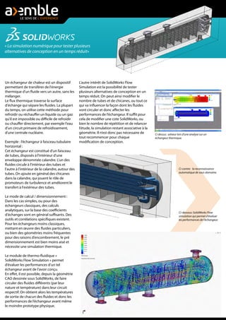 « La simulation numérique pour tester plusieurs
alternatives de conception en un temps réduit»
Un échangeur de chaleur est un dispositif
permettant de transférer de l'énergie
thermique d'un fluide vers un autre, sans les
mélanger.
Le flux thermique traverse la surface
d'échange qui sépare les fluides. La plupart
du temps, on utilise cette méthode pour
refroidir ou réchauffer un liquide ou un gaz
qu'il est impossible ou difficile de refroidir
ou chauffer directement, par exemple l'eau
d'un circuit primaire de refroidissement,
d'une centrale nucléaire.
Exemple : l’échangeur à faisceau tubulaire
horizontal :
Cet échangeur est constitué d'un faisceau
de tubes, disposés à l'intérieur d'une
enveloppe dénommée calandre. L'un des
fluides circule à l'intérieur des tubes et
l'autre à l'intérieur de la calandre, autour des
tubes. On ajoute en général des chicanes
dans la calandre, qui jouent le rôle de
promoteurs de turbulence et améliorent le
transfert à l'extérieur des tubes.
Le mode de calcul / dimensionnement :
Dans les cas simples, ou pour des
échangeurs classiques, des calculs
analytiques, sur la base des coefficients
d'échanges sont en général suffisants. Des
outils et corrélations spécifiques existent.
Pour les échangeurs moins classiques,
mettant en œuvre des fluides particuliers,
ou bien des géométries moins fréquentes
pour des raisons d’encombrement, le pré
dimensionnement est bien moins aisé et
nécessite une simulation thermique.
Le module de thermo-fluidique «
SolidWorks Flow Simulation » permet
d’évaluer les performances d’un tel
échangeur avant de l’avoir conçu.
En effet, il est possible, depuis la géométrie
CAO dessinée sous SolidWorks, de faire
circuler des fluides différents (par leur
nature et température) dans leur circuit
respectif. On obtient alors les températures
de sortie de chacun des fluides et donc les
performances de l’échangeur avant même
le moindre prototype physique.
Ci-contre: la reconnaissance
automatique de sous-domaine.
Ci-dessous: SolidWorks Flow
simulation qui permet d'évaluer
les performances de l'échangeur.
Ci dessus: solveur lors d'une analyse sur un
échangeur thermique.
L’autre intérêt de SolidWorks Flow
Simulation est la possibilité de tester
plusieurs alternatives de conception en un
temps réduit. On peut ainsi modifier le
nombre de tubes et de chicanes, ou tout ce
qui va influencer la façon dont les fluides
vont circuler et donc affecter les
performances de l’échangeur. Il suffit pour
cela de modifier une cote SolidWorks, ou
bien le nombre de répétition et de relancer
l’étude, la simulation restant associative à la
géométrie. Il n’est donc pas nécessaire de
tout recommencer pour chaque
modification de conception.
 