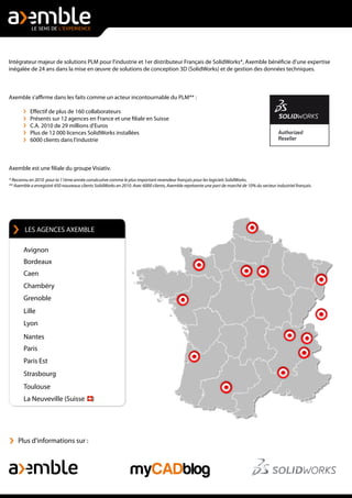 Intégrateur majeur de solutions PLM pour l'industrie et 1er distributeur Français de SolidWorks*, Axemble bénéficie d'une expertise
inégalée de 24 ans dans la mise en œuvre de solutions de conception 3D (SolidWorks) et de gestion des données techniques.
Axemble s'affirme dans les faits comme un acteur incontournable du PLM** :
Effectif de plus de 160 collaborateurs
Présents sur 12 agences en France et une filiale en Suisse
C.A. 2010 de 29 millions d'Euros
Plus de 12 000 licences SolidWorks installées
6000 clients dans l'industrie
Axemble est une filiale du groupe Visiativ.
* Reconnu en 2010 pour la 11ème année consécutive comme le plus important revendeur français pour les logiciels SolidWorks.
** Axemble a enregistré 450 nouveaux clients SolidWorks en 2010. Avec 6000 clients, Axemble représente une part de marché de 10% du secteur industriel français.
Plus d'informations sur :
Chambéry
Grenoble
Lille
Lyon
Nantes
Paris
Strasbourg
La Neuveville (Suisse )
Toulouse
LES AGENCES AXEMBLE
Avignon
Bordeaux
Caen
Paris Est
 