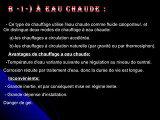- Ce type de chauffage utilise l'eau chaude comme fluide caloporteur. et
On distingue deux modes de chauffage à eau chaude:
a)-les chauffages a circulation accélérée.
b)-les chauffages à circulation naturelle (par gravité ou par thermosiphon).
Avantages de chauffage a eau chaude:
-Température d'eau variante suivante une régulation au niveau de central.
Corrosion réduite par traitement d'eau. donc la durée de vie est longue.
Inconvénients:
- Grande inertie, et par conséquent mise en régime lente.
- Grande dépense d'installation.
Danger de gel.
 