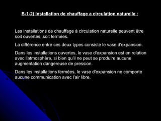 B-1-2) Installation de chauffage a circulation naturelle :
Les installations de chauffage à circulation naturelle peuvent être
soit ouvertes, soit fermées.
La différence entre ces deux types consiste le vase d'expansion.
Dans les installations ouvertes, le vase d'expansion est en relation
avec l'atmosphère, si bien qu'il ne peut se produire aucune
augmentation dangereuse de pression.
Dans les installations fermées, le vase d'expansion ne comporte
aucune communication avec l'air libre.
 