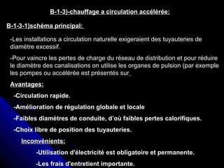 B-1-3)-chauffage a circulation accélérée:
B-1-3-1)schéma principal:
-Les installations a circulation naturelle exigeraient des tuyauteries de
diamètre excessif.
-Pour vaincre les pertes de charge du réseau de distribution et pour réduire
le diamètre des canalisations on utilise les organes de pulsion (par exemple
les pompes ou accélérée est présentés sur
Avantages:
-Circulation rapide.
-Amélioration de régulation globale et locale
-Faibles diamètres de conduite, d’où faibles pertes calorifiques.
-Choix libre de position des tuyauteries.
Inconvénients:Inconvénients:
-Utilisation d'électricité est obligatoire et permanente.
-Les frais d'entretient importante.
 