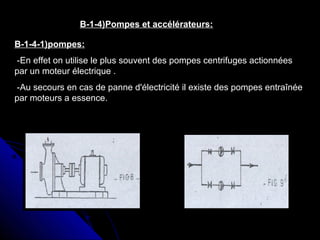 B-1-4)Pompes et accélérateurs:
B-1-4-1)pompes:
-En effet on utilise le plus souvent des pompes centrifuges actionnées
par un moteur électrique .
-Au secours en cas de panne d'électricité il existe des pompes entraînée
par moteurs a essence.
 