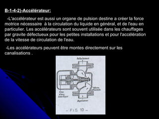 B-1-4-2)-Accélérateur:
-L'accélérateur est aussi un organe de pulsion destine a créer la force
motrice nécessaire à la circulation du liquide en général, et de l'eau en
particulier. Les accélérateurs sont souvent utilisée dans les chauffages
par gravite défectueux pour les petites installations et pour l'accélération
de la vitesse de circulation de l'eau.
-Les accélérateurs peuvent être montes directement sur les
canalisations .
 