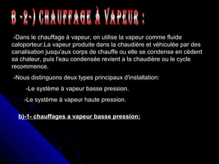 -Dans le chauffage à vapeur, on utilise la vapeur comme fluide
caloporteur.La vapeur produite dans la chaudière et véhiculée par des
canalisation jusqu'aux corps de chauffe ou elle se condense en cèdent
sa chaleur, puis l'eau condensée revient a la chaudière ou le cycle
recommence.
-Nous distinguons deux types principaux d'installation:
-Le système à vapeur basse pression.
-Le système à vapeur haute pression.
b)-1- chauffages a vapeur basse pression:
 