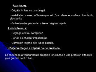 Avantages:
-Dégâts limites en cas de gel.
-Installation moins coûteuse que sel d'eau chaude, surface chauffante
plus petite
-Faible inertie, par suite, mise en régime rapide.
Inconvénients:
-Réglage central compliqué.
-Pertes de chaleur importantes
-Corrosion interne des tubes accrus.
B-2-2)chauffages a vapeur haute pression:
Le chauffage à vapeur haute pression fonctionne a une pression effective
plus grande de 0.5 bar.
 
