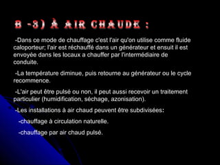 -Dans ce mode de chauffage c'est l'air qu'on utilise comme fluide
caloporteur; l'air est réchauffé dans un générateur et ensuit il est
envoyée dans les locaux a chauffer par l'intermédiaire de
conduite.
-La température diminue, puis retourne au générateur ou le cycle
recommence.
-L'air peut être pulsé ou non, il peut aussi recevoir un traitement
particulier (humidification, séchage, azonisation).
-Les installations à air chaud peuvent être subdivisées:
-chauffage à circulation naturelle.
-chauffage par air chaud pulsé.
 