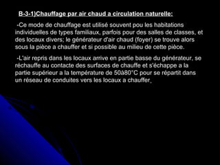 B-3-1)Chauffage par air chaud a circulation naturelle:
-Ce mode de chauffage est utilisé souvent pou les habitations
individuelles de types familiaux, parfois pour des salles de classes, et
des locaux divers; le générateur d'air chaud (foyer) se trouve alors
sous la pièce a chauffer et si possible au milieu de cette pièce.
-L'air repris dans les locaux arrive en partie basse du générateur, se
réchauffe au contacte des surfaces de chauffe et s'échappe a la
partie supérieur a la température de 50à80°C pour se répartit dans
un réseau de conduites vers les locaux a chauffer
 