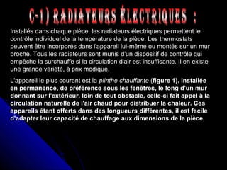 Installés dans chaque pièce, les radiateurs électriques permettent le
contrôle individuel de la température de la pièce. Les thermostats
peuvent être incorporés dans l'appareil lui-même ou montés sur un mur
proche. Tous les radiateurs sont munis d'un dispositif de contrôle qui
empêche la surchauffe si la circulation d'air est insuffisante. Il en existe
une grande variété, à prix modique.
L'appareil le plus courant est la plinthe chauffante (figure 1). Installée
en permanence, de préférence sous les fenêtres, le long d'un mur
donnant sur l'extérieur, loin de tout obstacle, celle-ci fait appel à la
circulation naturelle de l'air chaud pour distribuer la chaleur. Ces
appareils étant offerts dans des longueurs différentes, il est facile
d'adapter leur capacité de chauffage aux dimensions de la pièce.
 