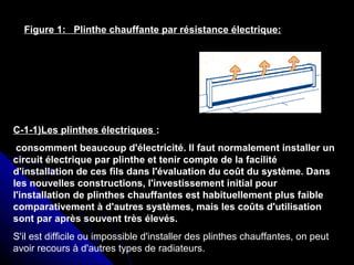 Figure 1: Plinthe chauffante par résistance électrique:
C-1-1)Les plinthes électriques :
consomment beaucoup d'électricité. Il faut normalement installer un
circuit électrique par plinthe et tenir compte de la facilité
d'installation de ces fils dans l'évaluation du coût du système. Dans
les nouvelles constructions, l'investissement initial pour
l'installation de plinthes chauffantes est habituellement plus faible
comparativement à d'autres systèmes, mais les coûts d'utilisation
sont par après souvent très élevés.
S'il est difficile ou impossible d'installer des plinthes chauffantes, on peut
avoir recours à d'autres types de radiateurs.
 