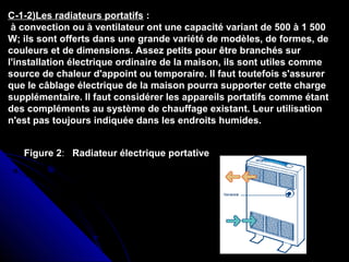 C-1-2)Les radiateurs portatifs :
à convection ou à ventilateur ont une capacité variant de 500 à 1 500
W; ils sont offerts dans une grande variété de modèles, de formes, de
couleurs et de dimensions. Assez petits pour être branchés sur
l'installation électrique ordinaire de la maison, ils sont utiles comme
source de chaleur d'appoint ou temporaire. Il faut toutefois s'assurer
que le câblage électrique de la maison pourra supporter cette charge
supplémentaire. Il faut considérer les appareils portatifs comme étant
des compléments au système de chauffage existant. Leur utilisation
n'est pas toujours indiquée dans les endroits humides.
Figure 2: Radiateur électrique portative
 