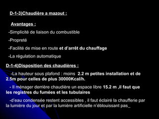 D-1-3)Chaudière a mazout :
Avantages :
-Simplicité de liaison du combustible
-Propreté
-Facilité de mise en route et d’arrêt du chauffage
-La régulation automatique
D-1-4)Disposition des chaudières :
-La hauteur sous plafond : moins 2.2 m petites installation et de
2.5m pour celles de plus 30000Kcal/h.
- Il ménager derrière chaudière un espace libre 15.2 m ,il faut que
les registres du fumées et les tubulaires
-d’eau condensée restent accessibles , il faut éclairé la chaufferie par
la lumière du jour et par la lumière artificielle n’éblouissant pas
 
